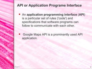 API or Application Programe Interface

        An application programming interface (API)
            is a particular set of rules ('code') and
            specifications that software programs can
            follow to communicate with each other.

        Google Maps API is a prominantly used API
            application.




11/7/2011                                               9
 