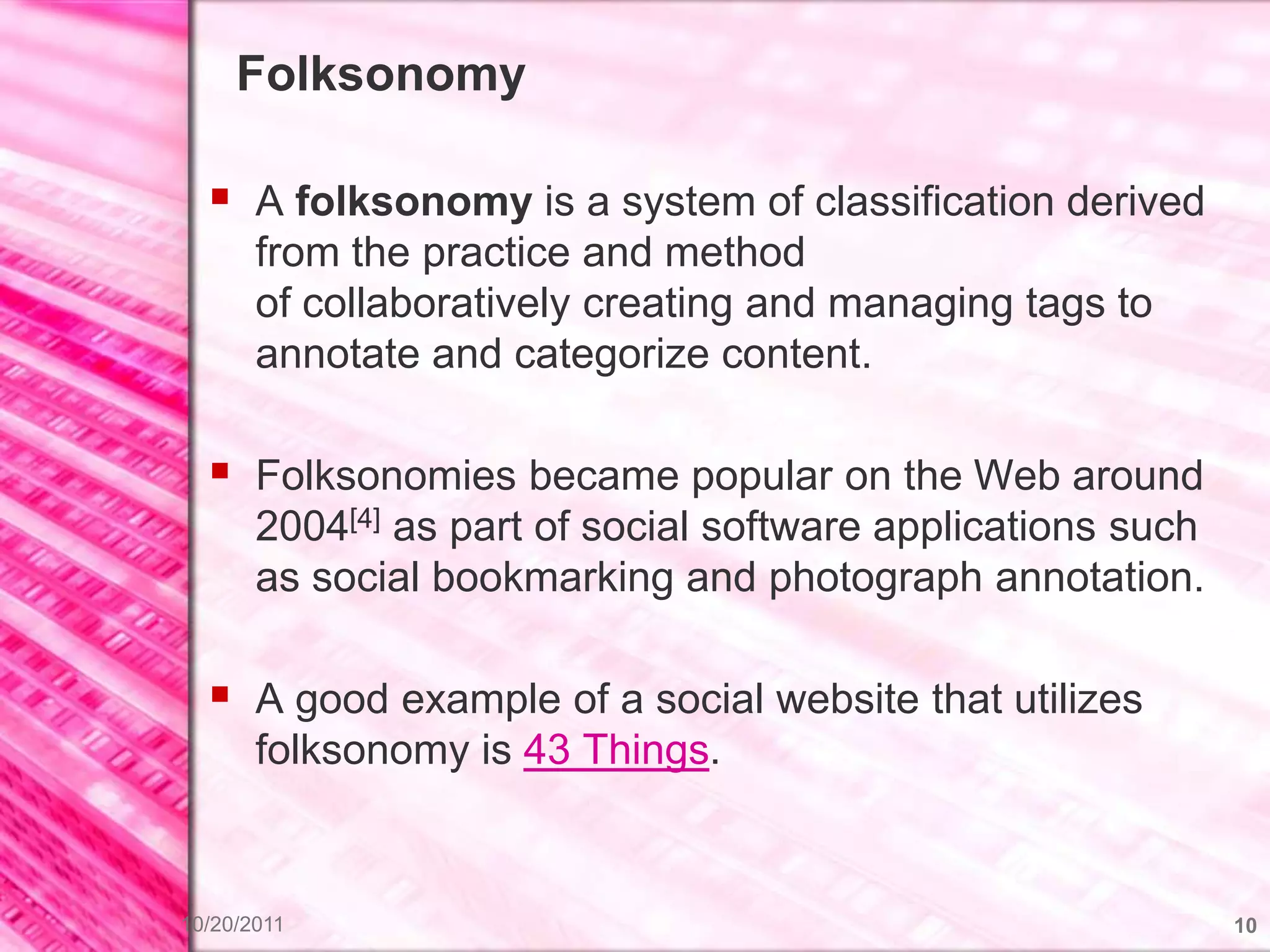 Folksonomy

   A folksonomy is a system of classification derived
       from the practice and method
       of collaboratively creating and managing tags to
       annotate and categorize content.

   Folksonomies became popular on the Web around
       2004[4] as part of social software applications such
       as social bookmarking and photograph annotation.

   A good example of a social website that utilizes
       folksonomy is 43 Things.


10/20/2011                                                    10
 