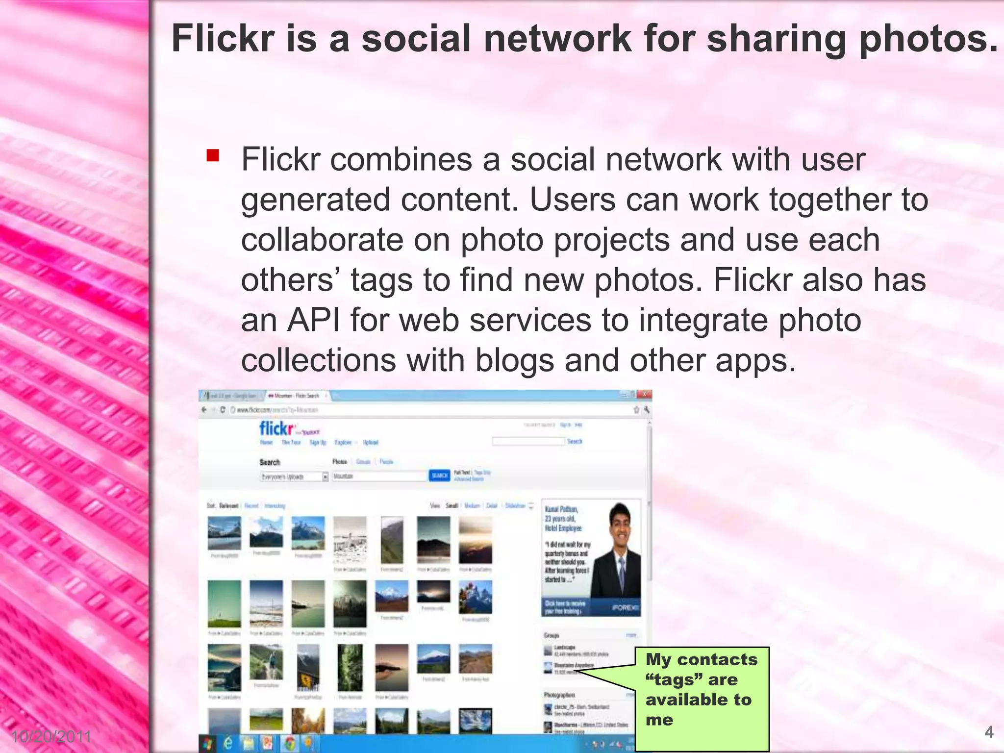 Flickr is a social network for sharing photos.


               Flickr combines a social network with user
                generated content. Users can work together to
                collaborate on photo projects and use each
                others’ tags to find new photos. Flickr also has
                an API for web services to integrate photo
                collections with blogs and other apps.




                                            My contacts
                                            “tags” are
                                            available to
                                            me
10/20/2011                                                         4
 