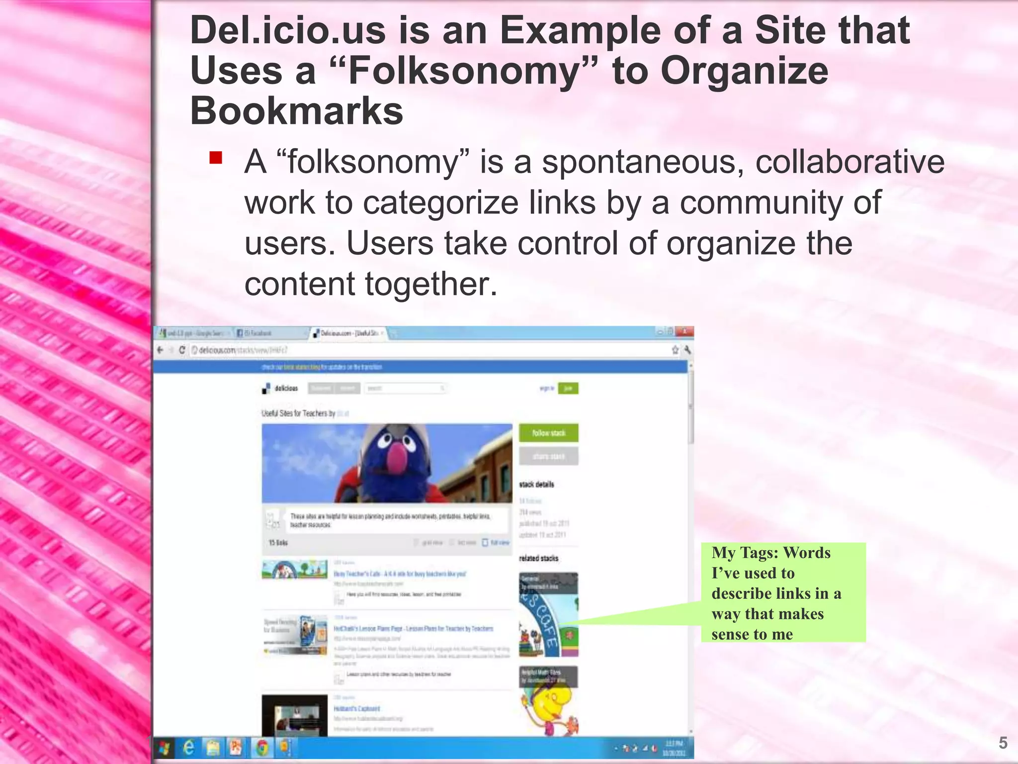Del.icio.us is an Example of a Site that
     Uses a “Folksonomy” to Organize
     Bookmarks
        A “folksonomy” is a spontaneous, collaborative
             work to categorize links by a community of
             users. Users take control of organize the
             content together.




                                           My Tags: Words
                                           I’ve used to
                                           describe links in a
                                           way that makes
                                           sense to me




10/20/2011                                                       5
 