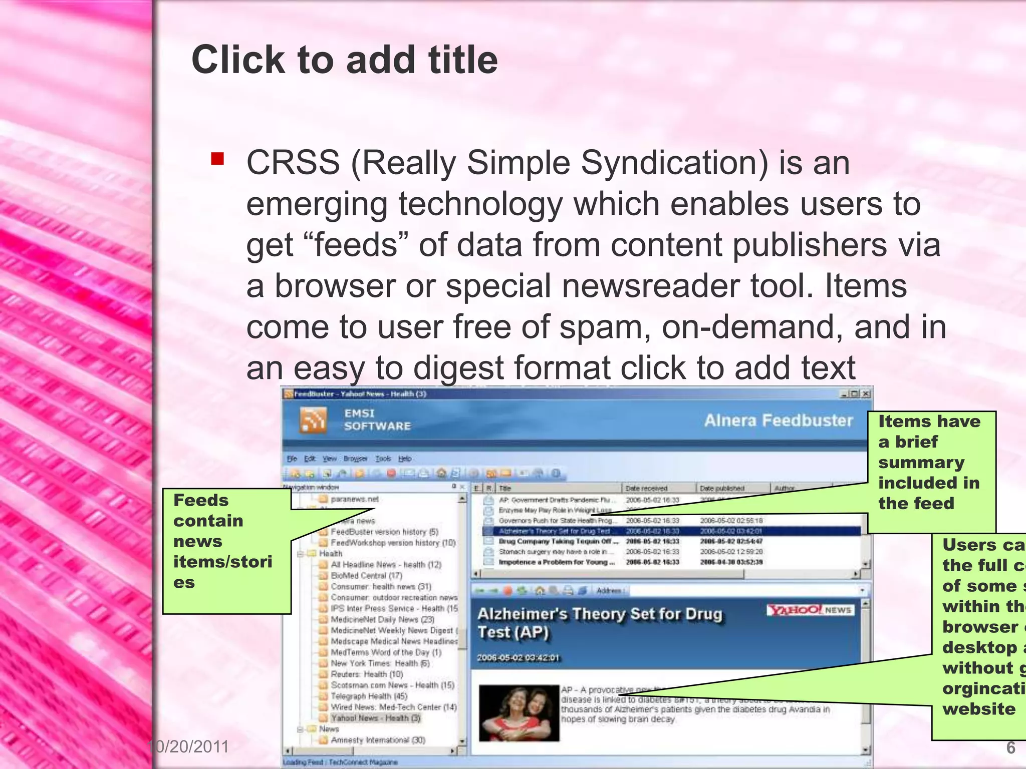 Click to add title

        CRSS (Really Simple Syndication) is an
             emerging technology which enables users to
             get “feeds” of data from content publishers via
             a browser or special newsreader tool. Items
             come to user free of spam, on-demand, and in
             an easy to digest format click to add text
                                                       Items have
                                                       a brief
                                                       summary
                                                       included in
   Feeds                                               the feed
   contain
   news                                                      Users can
   items/stori                                               the full co
   es                                                        of some s
                                                             within the
                                                             browser o
                                                             desktop a
                                                             without g
                                                             orgincatin
                                                             website

10/20/2011                                                           6
 