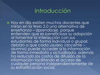  Hoy en día existen muchos docentes que
miran en la Web 2.0 una alternativa de
enseñanza – aprendizaje, porque
entienden que es beneficiosa su adopción
al fomentar la interacción con sus
estudiantes de forma individual o grupal;
debido a que cada usuario (docente –
alumno) puede acceder a la información
de forma inmediata y actualizada, además
ha reducido los costos de difusión de la
información facilitando el acceso de
cualquier persona independientemente de
su estratificación social.