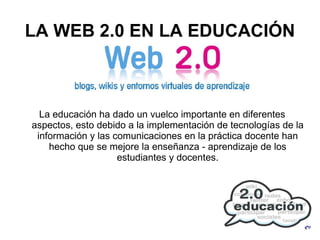 LA WEB 2.0 EN LA EDUCACIÓN La educación ha dado un vuelco importante en diferentes aspectos, esto debido a la implementación de tecnologías de la información y las comunicaciones en la práctica docente han hecho que se mejore la enseñanza - aprendizaje de los estudiantes y docentes. 