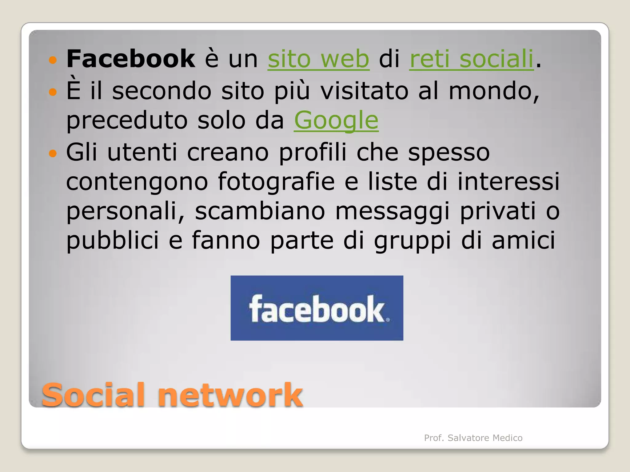  Facebook è un sito web di reti sociali.
 È il secondo sito più visitato al mondo,
  preceduto solo da Google
 Gli utenti creano profili che spesso
  contengono fotografie e liste di interessi
  personali, scambiano messaggi privati o
  pubblici e fanno parte di gruppi di amici




Social network
                                Prof. Salvatore Medico
 