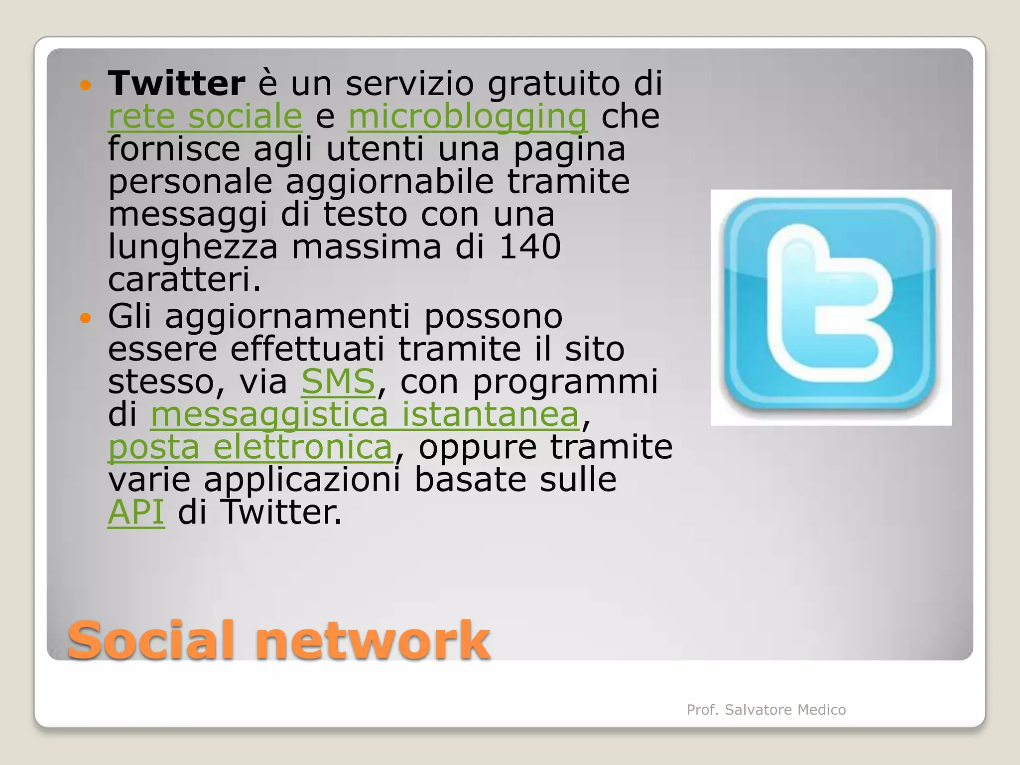    Twitter è un servizio gratuito di
    rete sociale e microblogging che
    fornisce agli utenti una pagina
    personale aggiornabile tramite
    messaggi di testo con una
    lunghezza massima di 140
    caratteri.
   Gli aggiornamenti possono
    essere effettuati tramite il sito
    stesso, via SMS, con programmi
    di messaggistica istantanea,
    posta elettronica, oppure tramite
    varie applicazioni basate sulle
    API di Twitter.


Social network
                                        Prof. Salvatore Medico
 