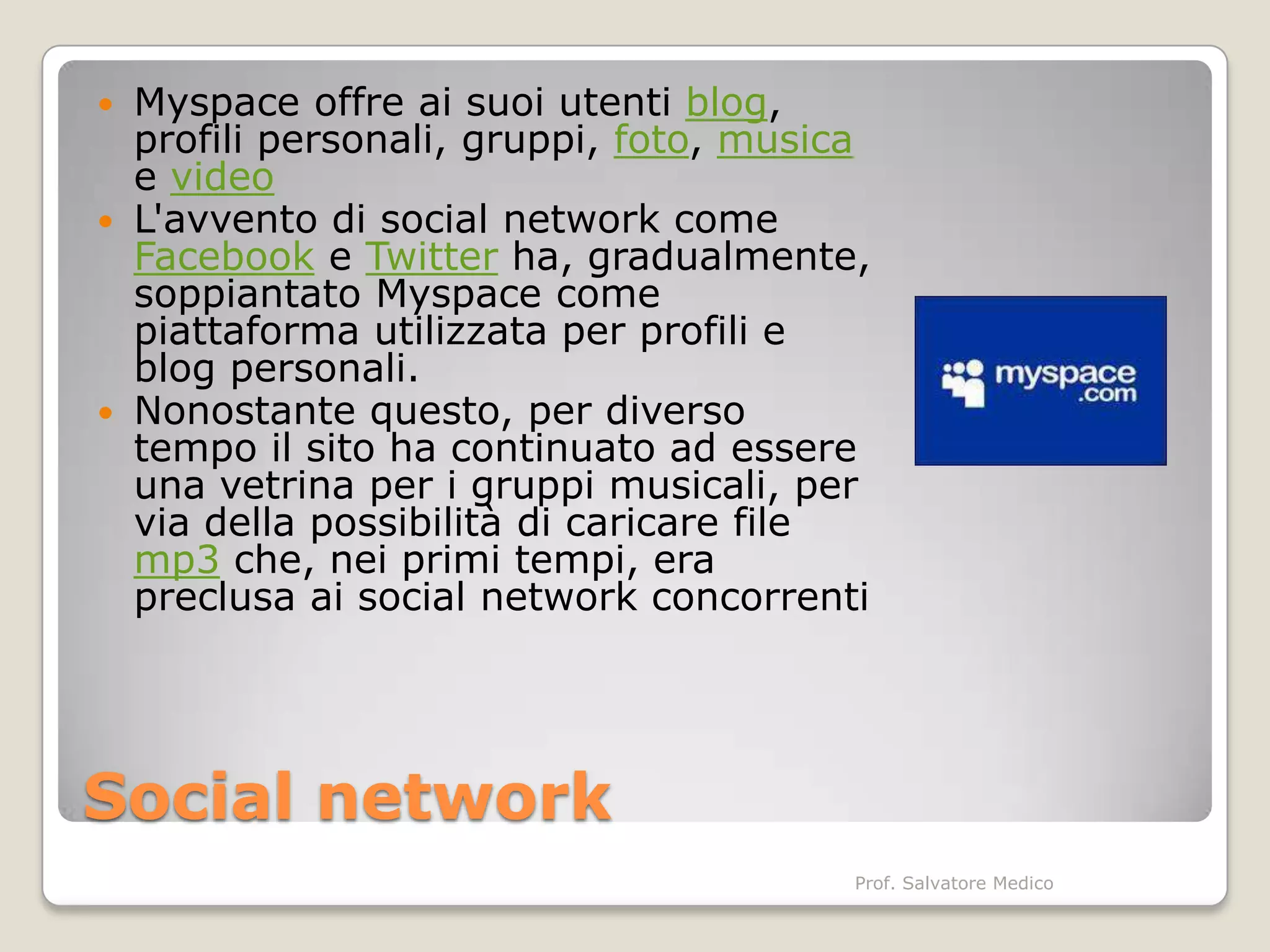  Myspace offre ai suoi utenti blog,
  profili personali, gruppi, foto, musica
  e video
 L'avvento di social network come
  Facebook e Twitter ha, gradualmente,
  soppiantato Myspace come
  piattaforma utilizzata per profili e
  blog personali.
 Nonostante questo, per diverso
  tempo il sito ha continuato ad essere
  una vetrina per i gruppi musicali, per
  via della possibilità di caricare file
  mp3 che, nei primi tempi, era
  preclusa ai social network concorrenti




Social network
                                        Prof. Salvatore Medico
 