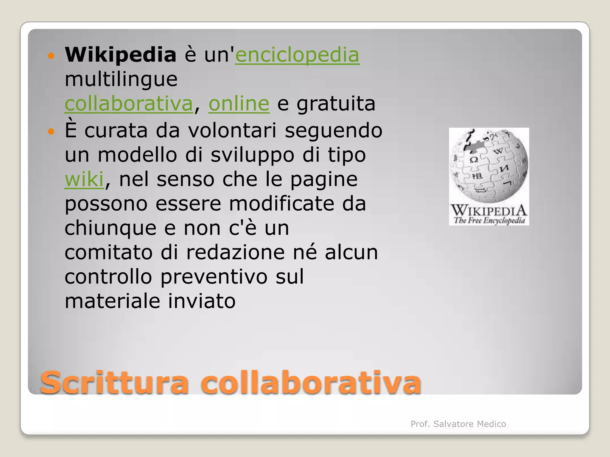    Wikipedia è un'enciclopedia
    multilingue
    collaborativa, online e gratuita
   È curata da volontari seguendo
    un modello di sviluppo di tipo
    wiki, nel senso che le pagine
    possono essere modificate da
    chiunque e non c'è un
    comitato di redazione né alcun
    controllo preventivo sul
    materiale inviato



Scrittura collaborativa
                                       Prof. Salvatore Medico
 