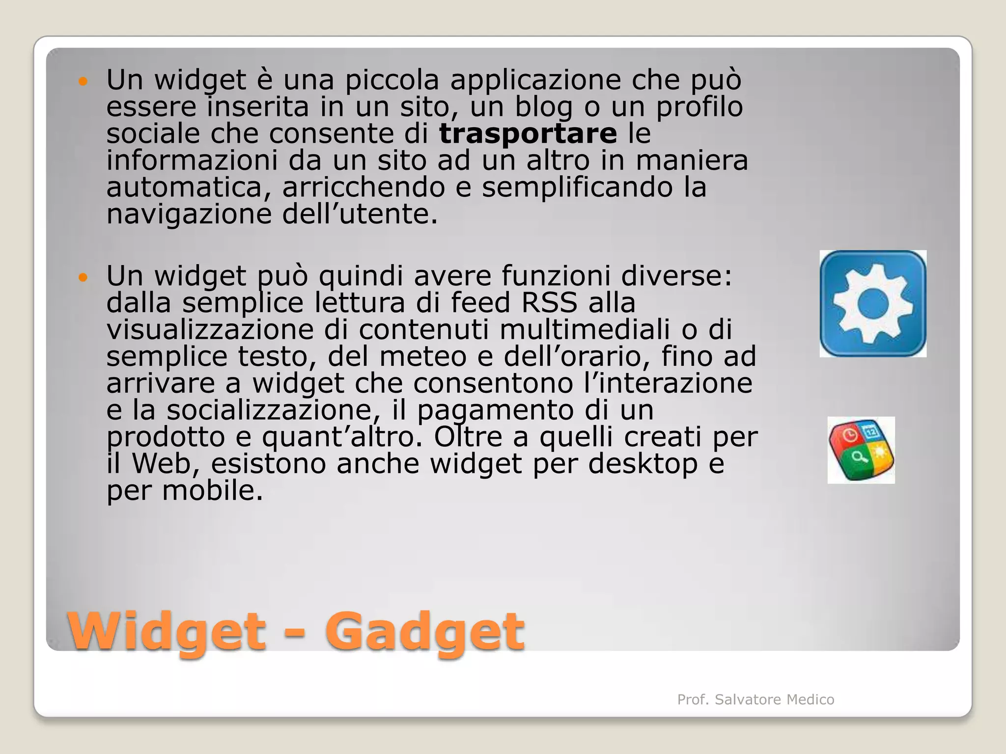    Un widget è una piccola applicazione che può
    essere inserita in un sito, un blog o un profilo
    sociale che consente di trasportare le
    informazioni da un sito ad un altro in maniera
    automatica, arricchendo e semplificando la
    navigazione dell’utente.

   Un widget può quindi avere funzioni diverse:
    dalla semplice lettura di feed RSS alla
    visualizzazione di contenuti multimediali o di
    semplice testo, del meteo e dell’orario, fino ad
    arrivare a widget che consentono l’interazione
    e la socializzazione, il pagamento di un
    prodotto e quant’altro. Oltre a quelli creati per
    il Web, esistono anche widget per desktop e
    per mobile.




Widget - Gadget
                                              Prof. Salvatore Medico
 