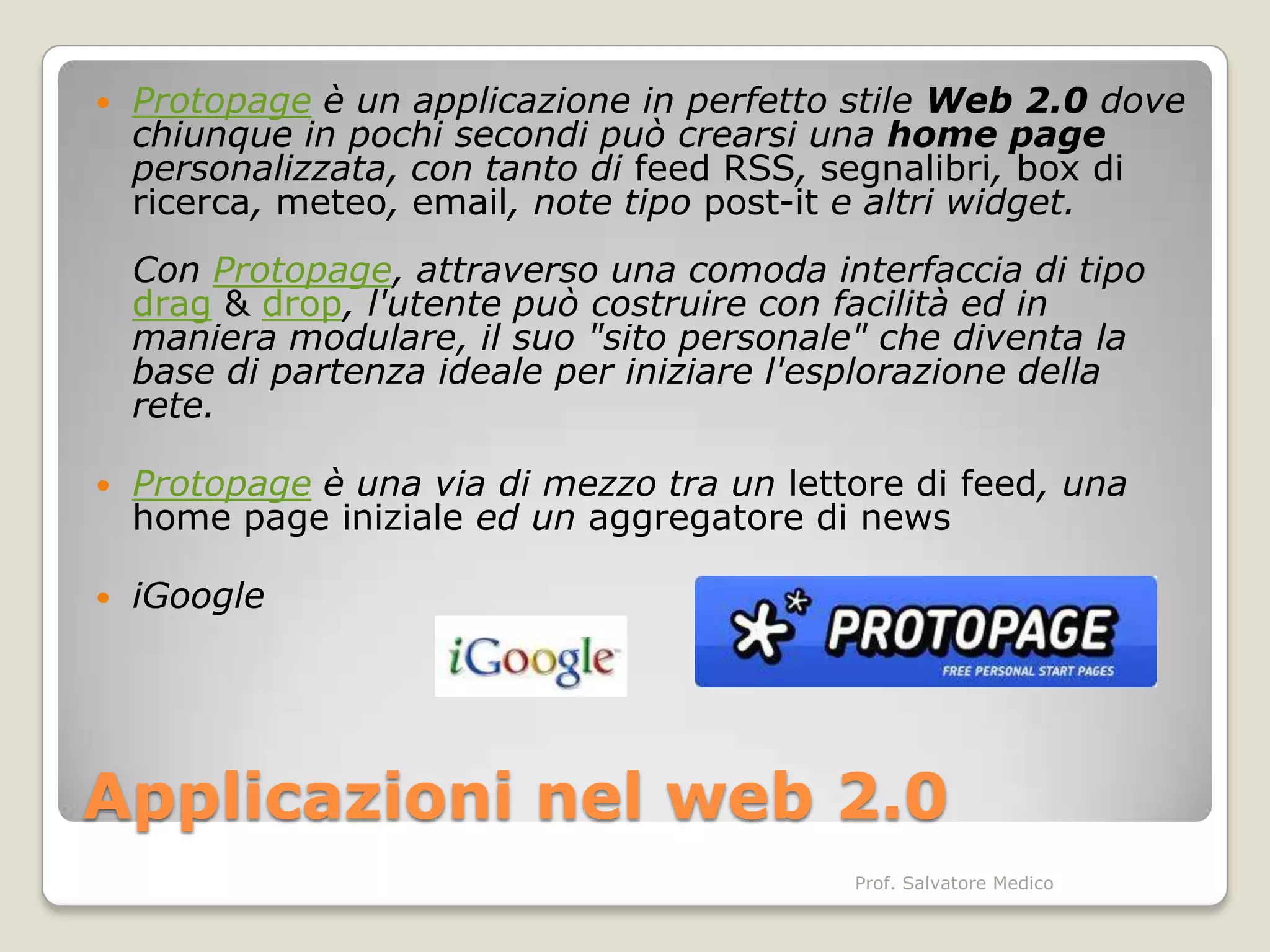    Protopage è un applicazione in perfetto stile Web 2.0 dove
    chiunque in pochi secondi può crearsi una home page
    personalizzata, con tanto di feed RSS, segnalibri, box di
    ricerca, meteo, email, note tipo post-it e altri widget.
    Con Protopage, attraverso una comoda interfaccia di tipo
    drag & drop, l'utente può costruire con facilità ed in
    maniera modulare, il suo "sito personale" che diventa la
    base di partenza ideale per iniziare l'esplorazione della
    rete.

   Protopage è una via di mezzo tra un lettore di feed, una
    home page iniziale ed un aggregatore di news

   iGoogle




Applicazioni nel web 2.0
                                            Prof. Salvatore Medico
 
