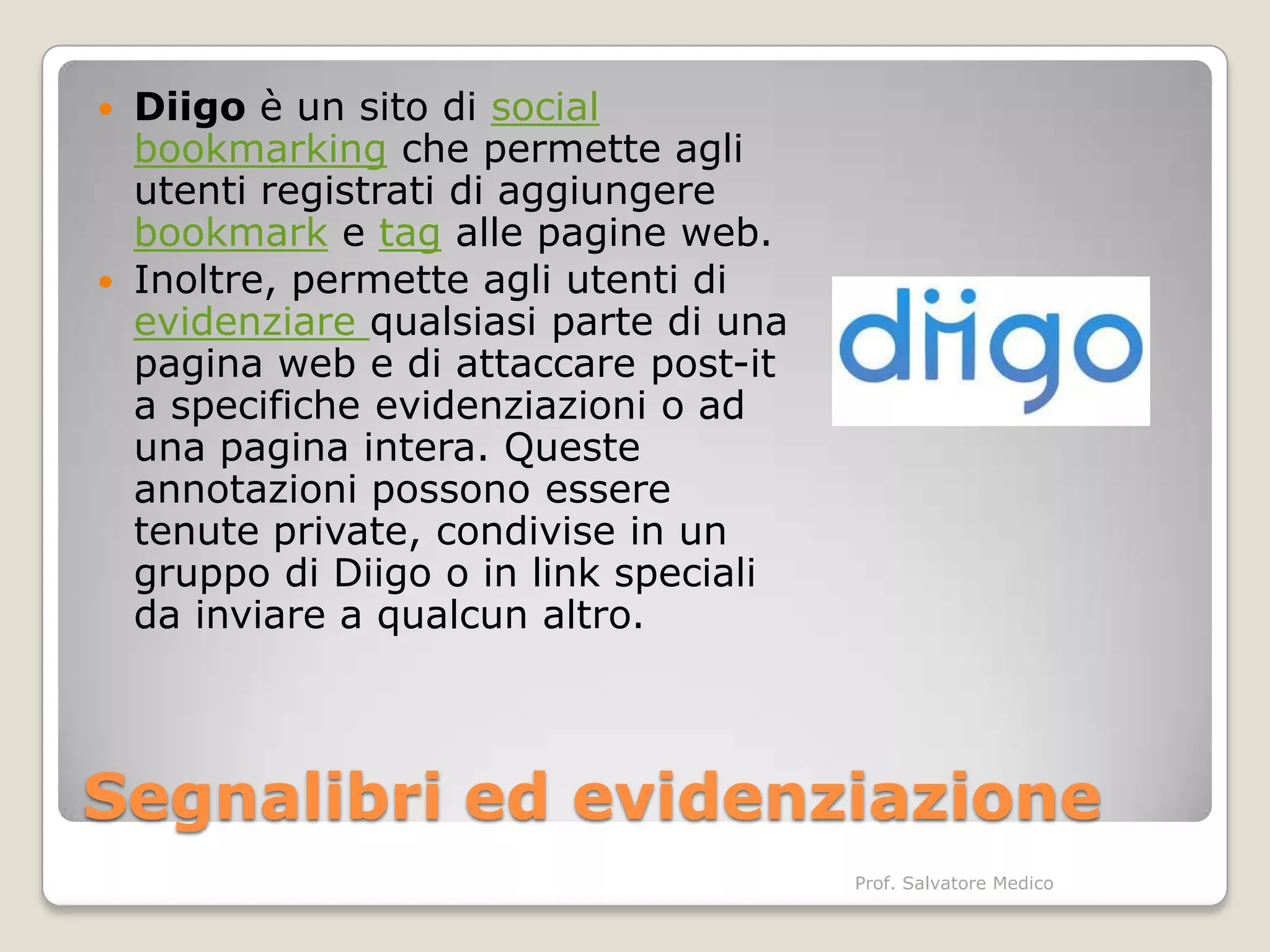 Diigo è un sito di social
  bookmarking che permette agli
  utenti registrati di aggiungere
  bookmark e tag alle pagine web.
 Inoltre, permette agli utenti di
  evidenziare qualsiasi parte di una
  pagina web e di attaccare post-it
  a specifiche evidenziazioni o ad
  una pagina intera. Queste
  annotazioni possono essere
  tenute private, condivise in un
  gruppo di Diigo o in link speciali
  da inviare a qualcun altro.



Segnalibri ed evidenziazione
                                       Prof. Salvatore Medico
 