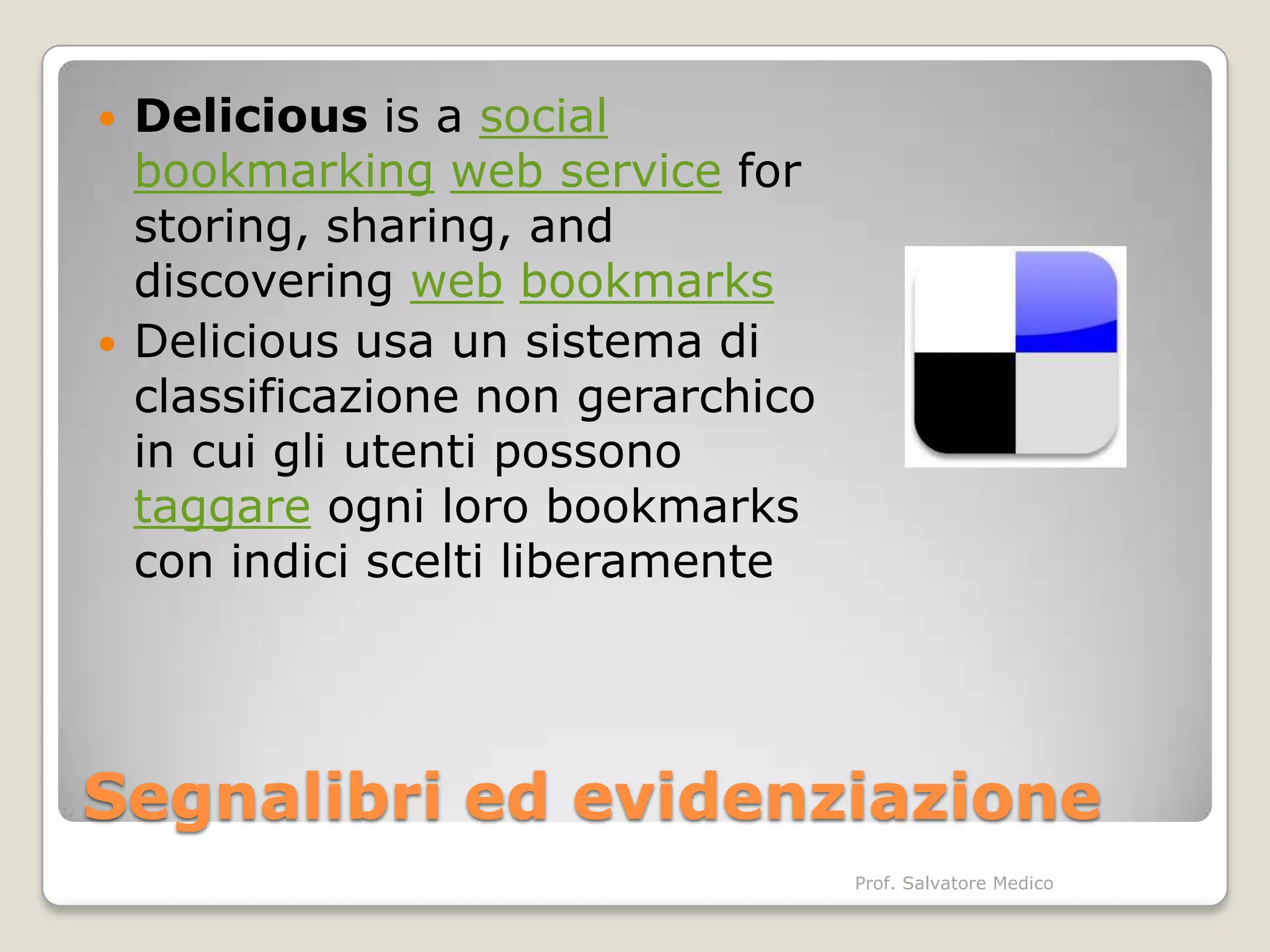    Delicious is a social
    bookmarking web service for
    storing, sharing, and
    discovering web bookmarks
   Delicious usa un sistema di
    classificazione non gerarchico
    in cui gli utenti possono
    taggare ogni loro bookmarks
    con indici scelti liberamente




Segnalibri ed evidenziazione
                                     Prof. Salvatore Medico
 