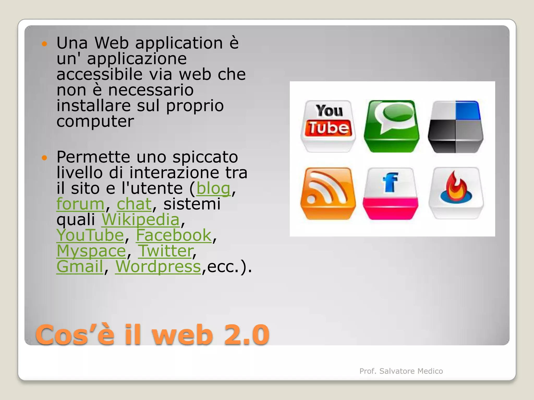   Una Web application è
    un' applicazione
    accessibile via web che
    non è necessario
    installare sul proprio
    computer

   Permette uno spiccato
    livello di interazione tra
    il sito e l'utente (blog,
    forum, chat, sistemi
    quali Wikipedia,
    YouTube, Facebook,
    Myspace, Twitter,
    Gmail, Wordpress,ecc.).



Cos’è il web 2.0
                                 Prof. Salvatore Medico
 