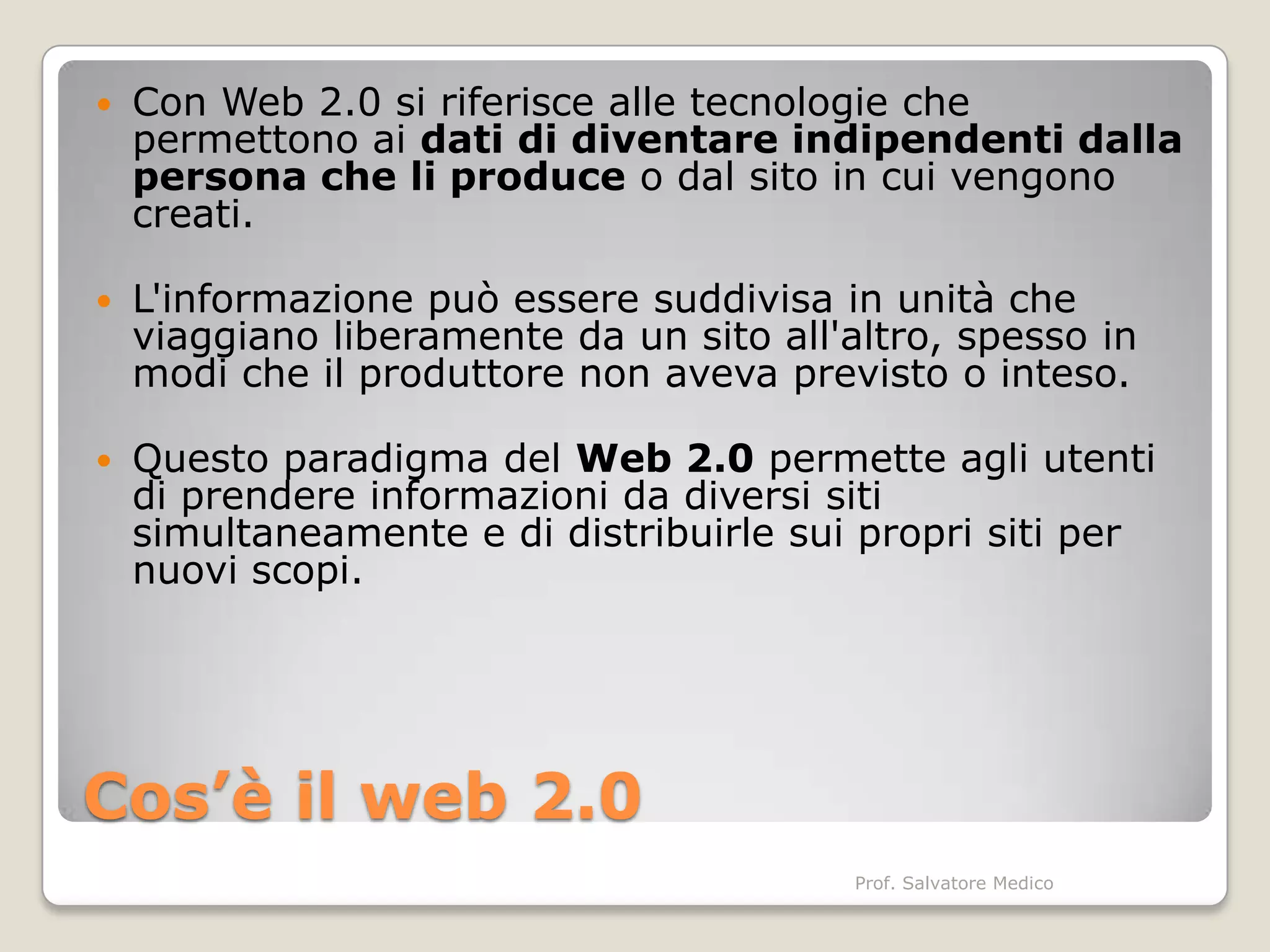    Con Web 2.0 si riferisce alle tecnologie che
    permettono ai dati di diventare indipendenti dalla
    persona che li produce o dal sito in cui vengono
    creati.

   L'informazione può essere suddivisa in unità che
    viaggiano liberamente da un sito all'altro, spesso in
    modi che il produttore non aveva previsto o inteso.

   Questo paradigma del Web 2.0 permette agli utenti
    di prendere informazioni da diversi siti
    simultaneamente e di distribuirle sui propri siti per
    nuovi scopi.




Cos’è il web 2.0
                                          Prof. Salvatore Medico
 