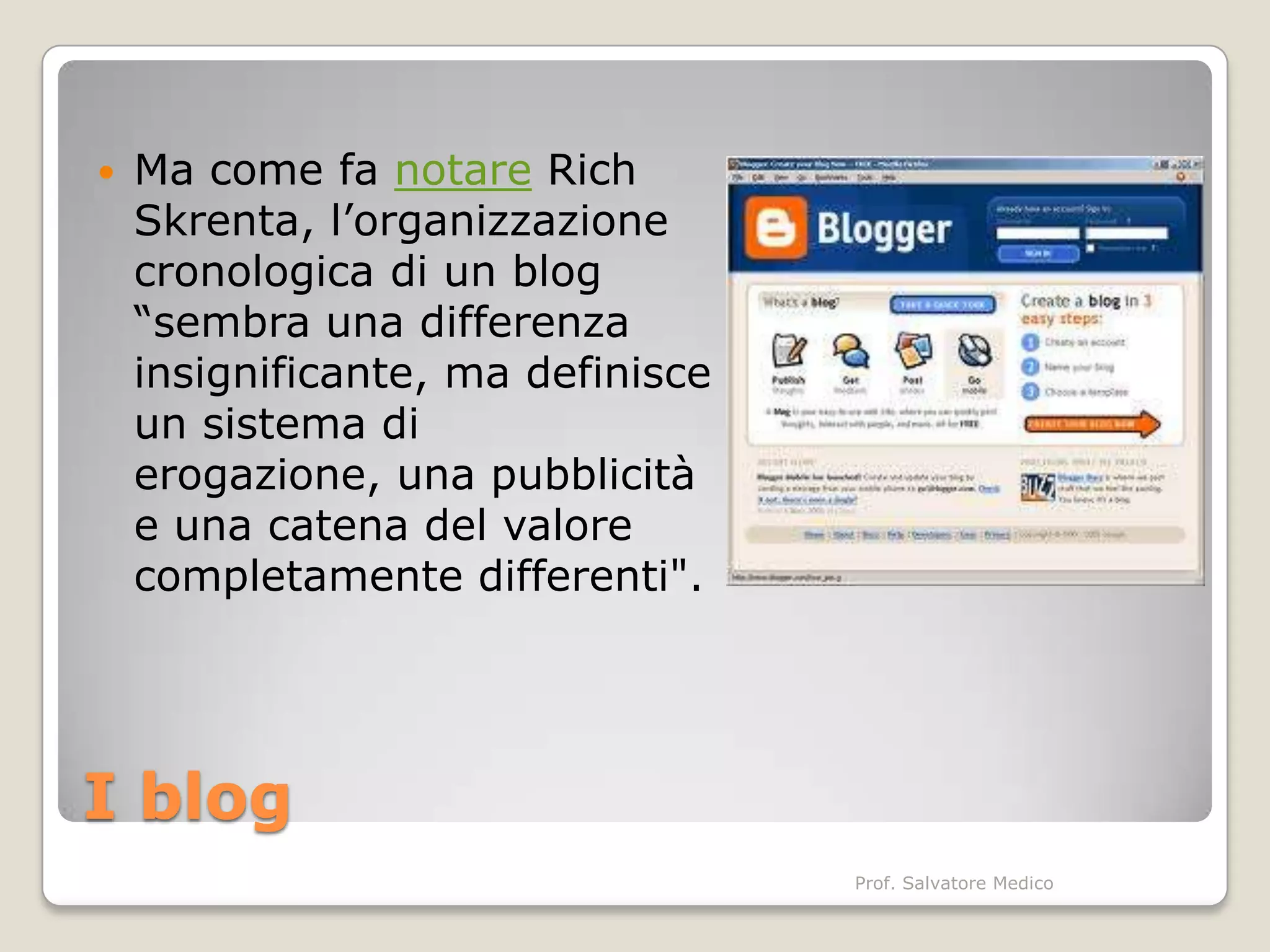    Ma come fa notare Rich
    Skrenta, l’organizzazione
    cronologica di un blog
    “sembra una differenza
    insignificante, ma definisce
    un sistema di
    erogazione, una pubblicità
    e una catena del valore
    completamente differenti".




I blog
                                   Prof. Salvatore Medico
 