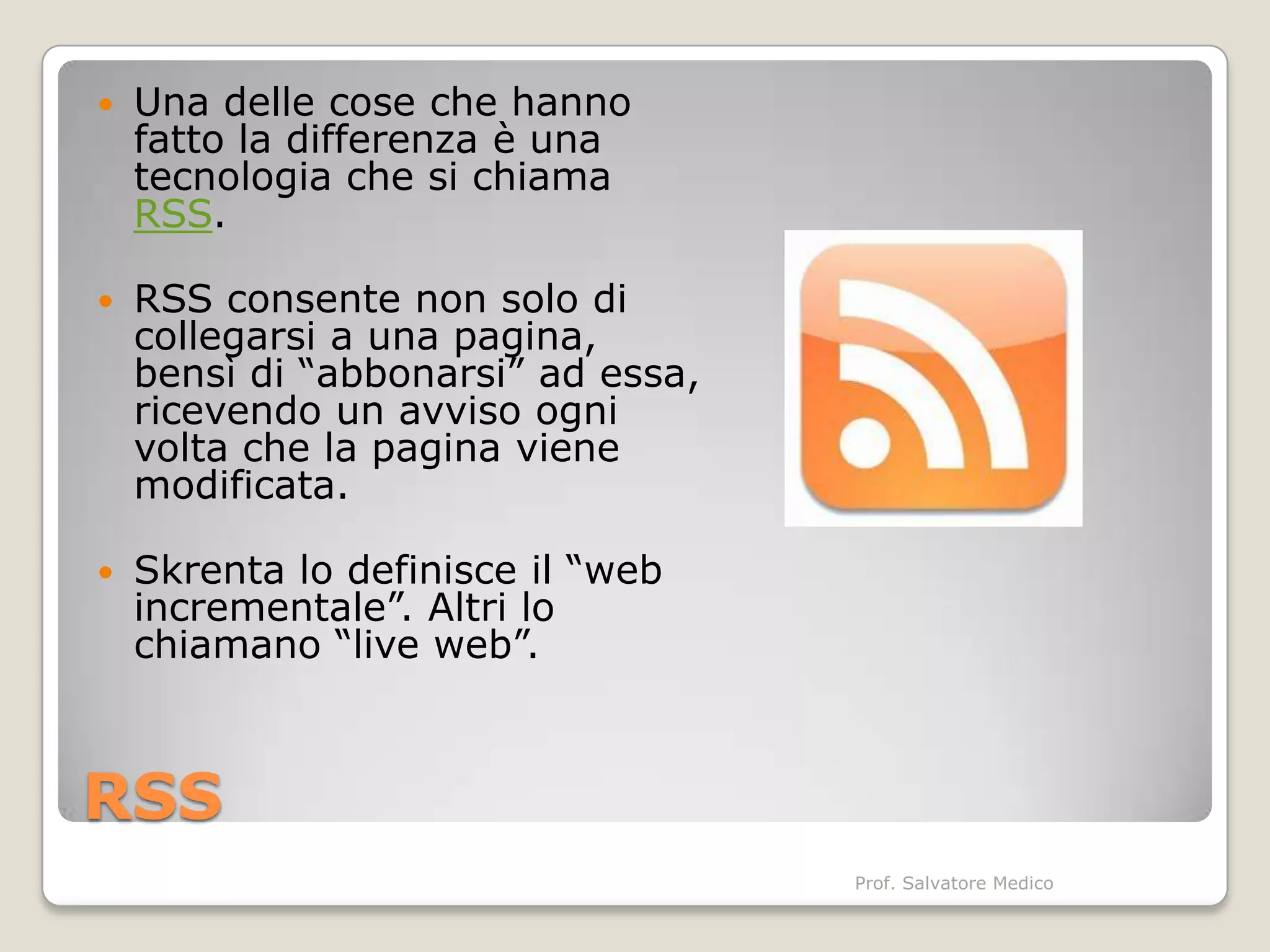    Una delle cose che hanno
    fatto la differenza è una
    tecnologia che si chiama
    RSS.

   RSS consente non solo di
    collegarsi a una pagina,
    bensì di “abbonarsi” ad essa,
    ricevendo un avviso ogni
    volta che la pagina viene
    modificata.

   Skrenta lo definisce il “web
    incrementale”. Altri lo
    chiamano “live web”.



RSS
                                    Prof. Salvatore Medico
 