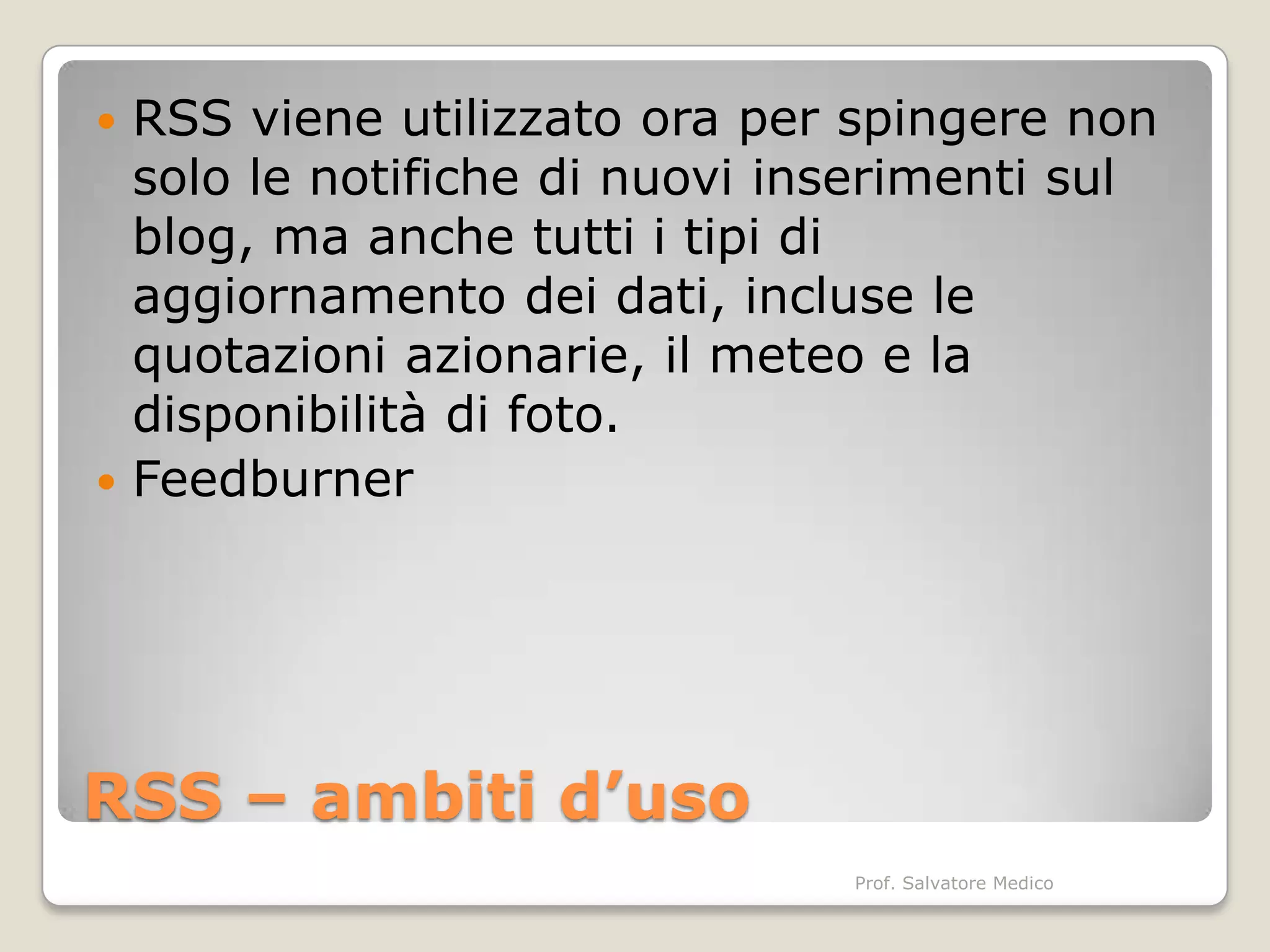  RSS viene utilizzato ora per spingere non
  solo le notifiche di nuovi inserimenti sul
  blog, ma anche tutti i tipi di
  aggiornamento dei dati, incluse le
  quotazioni azionarie, il meteo e la
  disponibilità di foto.
 Feedburner




RSS – ambiti d’uso
                               Prof. Salvatore Medico
 
