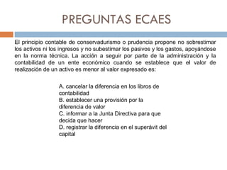 PREGUNTAS ECAES El principio contable de conservadurismo o prudencia propone no sobrestimar los activos ni los ingresos y no subestimar los pasivos y los gastos, apoyándose en la norma técnica. La acción a seguir por parte de la administración y la contabilidad de un ente económico cuando se establece que el valor de realización de un activo es menor al valor expresado es: A. cancelar la diferencia en los libros de contabilidad B. establecer una provisión por la diferencia de valor C. informar a la Junta Directiva para que decida que hacer D. registrar la diferencia en el superávit del capital 
