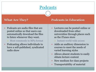 Podcasts

What Are They?                        Podcasts in Education

 Podcasts are audio files that are    Lectures can be posted online or
  posted online so that users can       downloaded from other
  automatically download the files      universities through places such
  to listen whenever they want.         as the iTunes store
     Most commonly in MP3 format          Instant world-wide access
 Podcasting allows individuals to     Adds an auditory dimension to
  have a self-published, syndicated     courses to meet the needs of
  radio show                            varied learning styles
                                       Allows absent students to easily
                                        obtain lecture content
                                       New medium for class projects
                                       Transportability of material
 