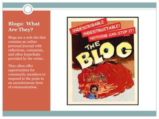 Blogs: What
Are They?
Blogs are a web site that
contains an online
personal journal with
reflections, comments,
and often hyperlinks
provided by the writer.

They often offer
opportunities for
community members to
respond to the posts in
an asynchronous form
of communication.
 