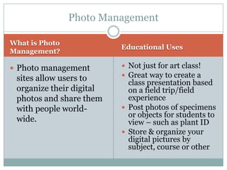Photo Management

What is Photo
                          Educational Uses
Management?

 Photo management         Not just for art class!
 sites allow users to      Great way to create a
                            class presentation based
 organize their digital     on a field trip/field
 photos and share them      experience
 with people world-        Post photos of specimens
                            or objects for students to
 wide.                      view – such as plant ID
                           Store & organize your
                            digital pictures by
                            subject, course or other
 