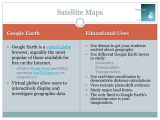Satellite Maps

Google Earth                          Educational Uses

 Google Earth is a virtual globe      Use demos to get your students
                                        excited about geography
  browser, arguably the most           Use different Google Earth layers
  popular of those available for        to study:
  free on the Internet.                    Economics
     (NASA's World Wind and ESRI's        Demographics
      upcoming ArcGIS Explorer are         Transportation
      competitors).                    Use real-time coordinates to
                                        demonstrate distance calculations
 Virtual globes allow users to
                                       View tectonic plate-shift evidence
  interactively display and            Study major land forms.
  investigate geographic data.         The only limit to Google Earth's
                                        classroom uses is your
                                        imagination.
 