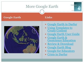 More Google Earth

Google Earth             Links

                          Google Earth in Darfur
                          Using Templates to
                             Create Content
                            Google Earth User Guide
                            Google Earth &
                             Geoscience Education
                            Review & Download
                            Google Earth Blog
                            Google for Educators
                            Crisis in Darfur
 