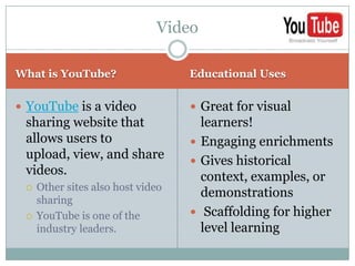 Video

What is YouTube?                   Educational Uses


 YouTube is a video                Great for visual
 sharing website that                learners!
 allows users to                    Engaging enrichments
 upload, view, and share            Gives historical
 videos.                             context, examples, or
    Other sites also host video
                                     demonstrations
     sharing
    YouTube is one of the          Scaffolding for higher
     industry leaders.               level learning
 