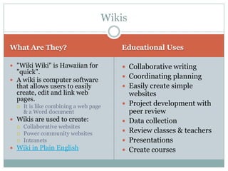 Wikis

What Are They?                          Educational Uses

 "Wiki Wiki" is Hawaiian for            Collaborative writing
  "quick".
                                         Coordinating planning
 A wiki is computer software
  that allows users to easily            Easily create simple
  create, edit and link web                 websites
  pages.
     It is like combining a web page      Project development with
      & a Word document                     peer review
 Wikis are used to create:                Data collection
   Collaborative websites
   Power community websites
                                           Review classes & teachers
   Intranets                              Presentations
 Wiki in Plain English                    Create courses
 