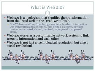What is Web 2.0?

 Web 2.0 is a neologism that signifies the transformation
  from the “read web to the “read-write” web.
     “the Web was shifting from being a medium, in which information
      was transmitted and consumed, into being a platform, in which
      content was created, shared, remixed, repurposed, and passed
      along.”
 Web 2.0 works as a customizable network system to link
  users to information and each other
 Web 2.0 is not just a technological revolution, but also a
  social revolution!
 