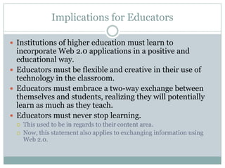 Implications for Educators

 Institutions of higher education must learn to
  incorporate Web 2.0 applications in a positive and
  educational way.
 Educators must be flexible and creative in their use of
  technology in the classroom.
 Educators must embrace a two-way exchange between
  themselves and students, realizing they will potentially
  learn as much as they teach.
 Educators must never stop learning.
     This used to be in regards to their content area.
     Now, this statement also applies to exchanging information using
      Web 2.0.
 