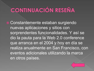  Constantemente   estaban surgiendo
 nuevas aplicaciones y sitios con
 sorprendentes funcionalidades. Y así se
 dio la pauta para la Web 2.0 conference
 que arranca en el 2004 y hoy en día se
 realiza anualmente en San Francisco, con
 eventos adicionales utilizando la marca
 en otros países.
 