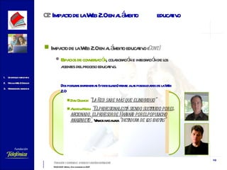 Impacto de la Web 2.0 en al ámbito educativo  ( Cont.) Espacios de conversación , colaboración e integración de los agentes del proceso educativo. Dos posturas enfrentadas (y desiguales) frente a las posibilidades de la Web 2.0 Dan Gillmor :   “ La Red sabe más que el individuo ”   Andrew Keen:   “E l profesional está siendo sustituido por el aficionado, el profesor de Harvard por el populacho analfabeto".   Vamos hacia una  “dictadura de los idiotas” 02   Impacto de la Web 2.0 en al ámbito  educativo 