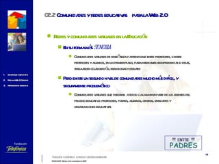 Redes y comunidades virtuales en la Educación En su forma más  sencilla Comunidades virtuales de enseñanza y aprendizaje entre profesores, o entre profesores y alumnos, en un primer plano, para intercambiar experiencias e ideas, trabajar en colaboración, reflexionar y debatir Pero existe un segundo nivel de comunidades mucho más difícil, y seguramente problemático Comunidades virtuales que integran  a todos o a la mayor parte de los agentes del proceso educativo: profesores, padres, alumnos, centros, entidades y organizaciones educativas 02.2  Comunidades  y redes educativas  para la Web 2.0 
