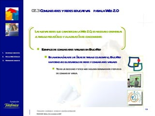 Las nuevas redes que caracterizan la Web 2.0, es necesario orientarlas al trabajo pedagógico y a la creación de conocimiento   Ejemplos de comunidades virtuales en EducaRed En la misma línea de las áreas de trabajo colaborativo, EducaRed ha potenciado el desarrollo de redes y comunidades virtuales  Todas las secciones y sitios web incluyen herramientas y espacios de comunidad virtual 02.3  Comunidades  y redes educativas  para la Web 2.0 