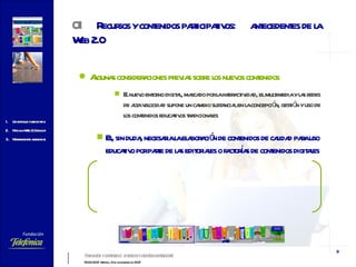 Algunas consideraciones previas sobre los nuevos contenidos El nuevo entorno digital, marcado por la interactividad, el multimedia y las redes de alta velocidad supone un cambio sustancial en la concepción, gestión y uso de los contenidos educativos tradicionales Es, sin duda, necesaria la elaboración de contenidos de calidad para uso educativo por parte de las editoriales o factorías de contenidos digitales 01 Recursos y contenidos participativos:  antecedentes de la Web 2.0   