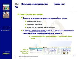 Crear Guías de Recursos en la Red En tanto no se generalicen los sistemas expertos, sería muy útil que  los portales especializados,  los centros de investigación  y, sobre todo, las comunidades virtuales de docentes  elaboren  guías de recursos en Red , que se irían actualizando y depurando por los propios usuarios, en la línea participativa de la web 2.0 Con herramientas tecnológicas muy sencillas permitirán al acceso muy rápido a fuentes solventes 01.1 Gestionar de manera colectiva los  recursos de la Red Software Contenidos Experiencias Guías de Recursos en EducaRed 