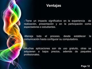 Ventajas



- Tiene un impacto significativo en la experiencia de
realización, presentación y en la participación como
espectadores o estudiantes.


-Maneja todo el proceso, desde establecer          la
comunicación hasta configurar su computadora.


-Muchas aplicaciones son de uso gratuito, otras se
adquieren a bajos precios, además de paquetes
profesionales.



                                             Page 12
 