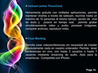 Im4cam (antes ThuruCam)

Herramienta gratuita con múltiples aplicaciones, permite
mantener charlas a través de webcam, reunirse hasta un
máximo de 10 personas al mismo tiempo, opción de chat
de texto y pizarra en tiempo real, permite grabar
simultáneamente video y audio, procesar imágenes,
compartir archivos, reproducir midis.


  Fuze Meeting.

Permite crear videoconferencias sin necesidad de instalar
absolutamente nada en nuestro ordenador. Permite tener
conferencias en vivo, con hasta 3 usuarios o hasta 7
usuarios mediante streaming de audio. Apta para la
enseñanza. Compatible con iPhone..



                                                Page 14
 