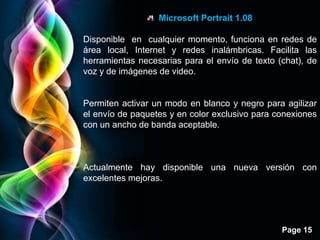 Microsoft Portrait 1.08

Disponible en cualquier momento, funciona en redes de
área local, Internet y redes inalámbricas. Facilita las
herramientas necesarias para el envío de texto (chat), de
voz y de imágenes de video.


Permiten activar un modo en blanco y negro para agilizar
el envío de paquetes y en color exclusivo para conexiones
con un ancho de banda aceptable.



Actualmente hay disponible una nueva versión con
excelentes mejoras.




                                                Page 15
 