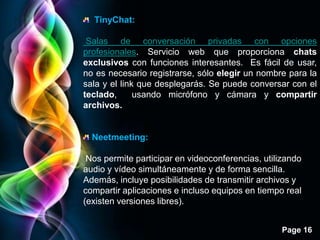 TinyChat:

 Salas de conversación privadas con opciones
profesionales. Servicio web que proporciona chats
exclusivos con funciones interesantes. Es fácil de usar,
no es necesario registrarse, sólo elegir un nombre para la
sala y el link que desplegarás. Se puede conversar con el
teclado,      usando micrófono y cámara y compartir
archivos.


  Neetmeeting:

 Nos permite participar en videoconferencias, utilizando
audio y vídeo simultáneamente y de forma sencilla.
Además, incluye posibilidades de transmitir archivos y
compartir aplicaciones e incluso equipos en tiempo real
(existen versiones libres).


                                                  Page 16
 
