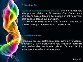 Meeting 24:

 Salas de videoconferencia gratuitas, sala de reunión que
alberga a un máximo de 24 usuarios. Con sólo introducir
información básica, Meeting 24 entrega un link de acceso,
para quienes deseas que participen.
La idea es la comunicación cara a cara, además se
pueden participar a través de un Chat de texto.



  conference me

Programa de uso profesional, ideal para universidades,
empresas y otras instituciones que requieren transmitir
videoconferencias de buena calidad. Es uno de los
sistemas más modernos actualmente.



                                                Page 17
 