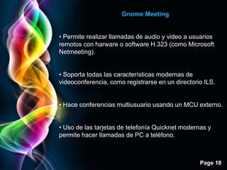 Gnome Meeting


• Permite realizar llamadas de audio y video a usuarios
remotos con harware o software H.323 (como Microsoft
Netmeeting).


• Soporta todas las características modernas de
videoconferencia, como registrarse en un directorio ILS.


• Hace conferencias multiusuario usando un MCU externo.


• Uso de las tarjetas de telefonía Quicknet modernas y
permite hacer llamadas de PC a teléfono.



                                                  Page 18
 