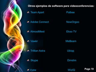 Otros ejemplos de software para videoconferencias:

 Team Apart                 Palbee


 Adobe Connect              NowOrgoo


 AlmostMeet                 Ekoo TV


 Vawkr                      MeBeam


 Trillian Astra              Ubiqq


 Skype                       Dimdim


 Vyew                         WizIQ       Page 19
 