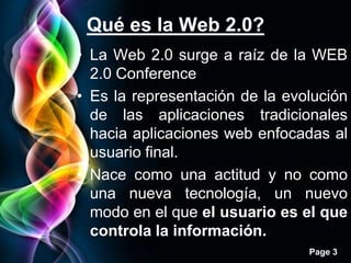 Qué es la Web 2.0?
• La Web 2.0 surge a raíz de la WEB
  2.0 Conference
• Es la representación de la evolución
  de las aplicaciones tradicionales
  hacia aplicaciones web enfocadas al
  usuario final.
• Nace como una actitud y no como
  una nueva tecnología, un nuevo
  modo en el que el usuario es el que
  controla la información.
                                Page 3
 