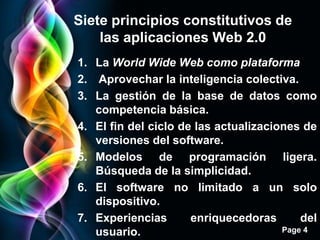 Siete principios constitutivos de
    las aplicaciones Web 2.0
1. La World Wide Web como plataforma
2. Aprovechar la inteligencia colectiva.
3. La gestión de la base de datos como
   competencia básica.
4. El fin del ciclo de las actualizaciones de
   versiones del software.
5. Modelos de programación ligera.
   Búsqueda de la simplicidad.
6. El software no limitado a un solo
   dispositivo.
7. Experiencias       enriquecedoras       del
   usuario.                            Page 4
 