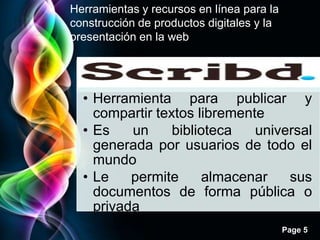 Herramientas y recursos en línea para la
construcción de productos digitales y la
presentación en la web


                   Scribd
  • Herramienta para publicar y
    compartir textos libremente
  • Es    un     biblioteca   universal
    generada por usuarios de todo el
    mundo
  • Le    permite      almacenar   sus
    documentos de forma pública o
    privada
                                           Page 5
 
