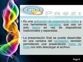 Prezi
                     Prezi
• Es una aplicación de presentación online y
  una herramienta narrativa, que usa un
  solo lienzo en vez de diapositivas
  tradicionales y separadas.

• La presentación final se puede desarrollar
  en una ventana del navegador, también
  permitiendo una presentación fuera de
  línea con sólo descargar el archivo.



                                     Page 6
 