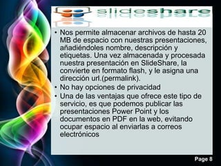 • Nos permite almacenar archivos de hasta 20
  MB de espacio con nuestras presentaciones,
  añadiéndoles nombre, descripción y
  etiquetas. Una vez almacenada y procesada
  nuestra presentación en SlideShare, la
  convierte en formato flash, y le asigna una
  dirección url.(permalink).
• No hay opciones de privacidad
• Una de las ventajas que ofrece este tipo de
  servicio, es que podemos publicar las
  presentaciones Power Point y los
  documentos en PDF en la web, evitando
  ocupar espacio al enviarlas a correos
  electrónicos


                                         Page 8
 