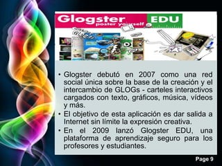 • Glogster debutó en 2007 como una red
  social única sobre la base de la creación y el
  intercambio de GLOGs - carteles interactivos
  cargados con texto, gráficos, música, vídeos
  y más.
• El objetivo de esta aplicación es dar salida a
  Internet sin límite la expresión creativa.
• En el 2009 lanzó Glogster EDU, una
  plataforma de aprendizaje seguro para los
  profesores y estudiantes.
                                          Page 9
 