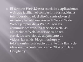    El término Web 2.0 esta asociado a aplicaciones
    web que facilitan el compartir información, la
    interoperabilidad, el diseño centrado en el
    usuario y la colaboración en la World Wide
    Web. Ejemplos de la Web 2.0 son las
    comunidades web, los servicios web, las
    aplicaciones Web, los servicios de red
    social, los servicios de alojamiento de
    videos, las wikis, blogs, mashups y
    folcsonomías. Esta nacio durante una lluvia de
    ideas en una conferencia en el 2004 por Dale
    Dougherty
 